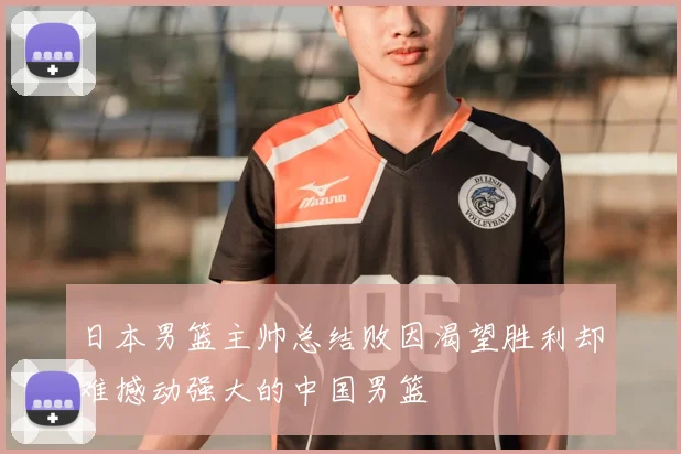 日本男篮主帅总结败因渴望胜利却难撼动强大的中国男篮