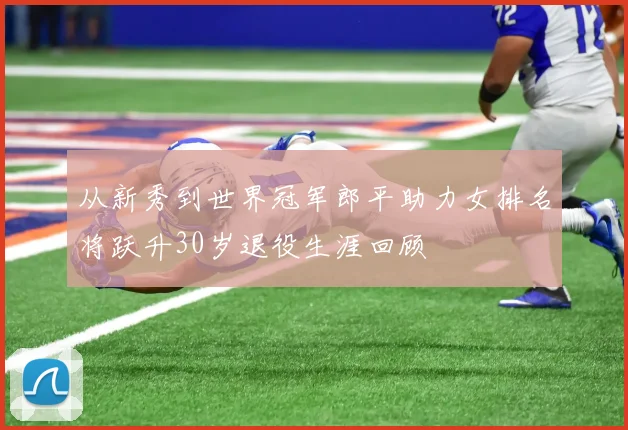 从新秀到世界冠军郎平助力女排名将跃升30岁退役生涯回顾