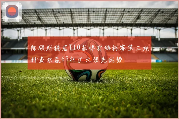 陈顾新稳居T10菲律宾锦标赛第三轮科查尔轰65杆扩大领先优势