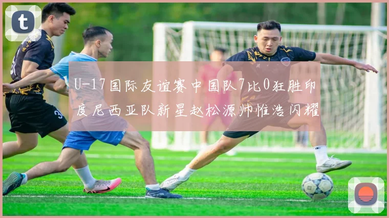 U-17国际友谊赛中国队7比0狂胜印度尼西亚队新星赵松源帅惟浩闪耀