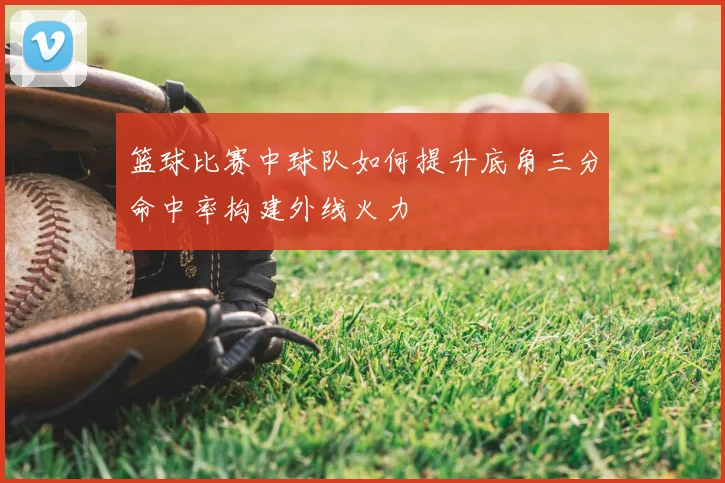 篮球比赛中球队如何提升底角三分命中率构建外线火力
