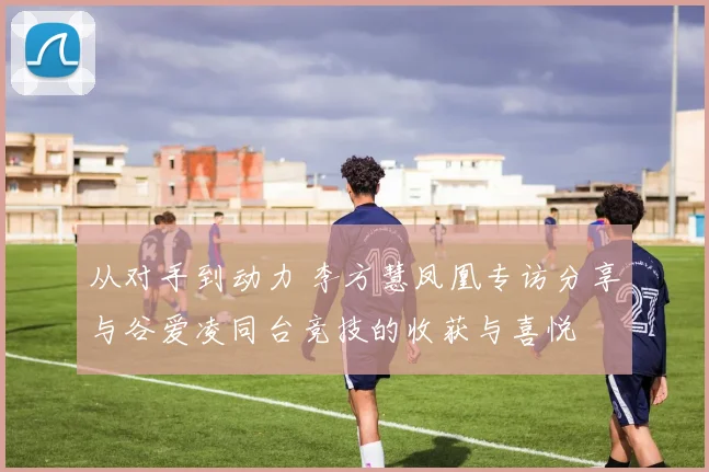 从对手到动力 李方慧凤凰专访分享与谷爱凌同台竞技的收获与喜悦