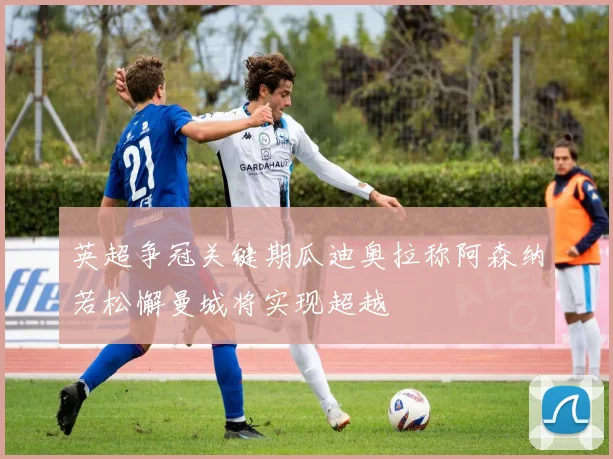 英超争冠关键期瓜迪奥拉称阿森纳若松懈曼城将实现超越