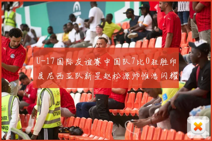 U-17国际友谊赛中国队7比0狂胜印度尼西亚队新星赵松源帅惟浩闪耀