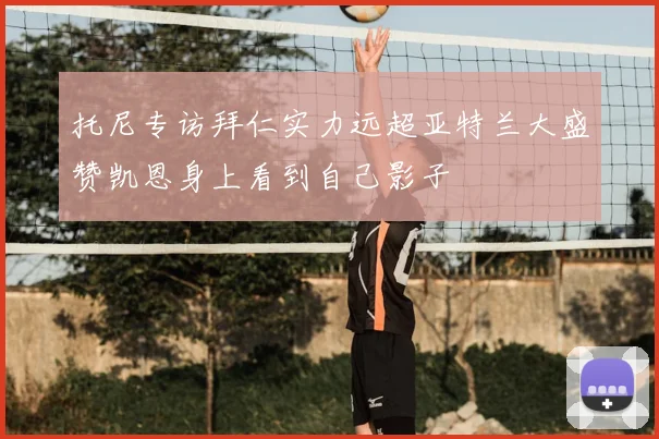 托尼专访拜仁实力远超亚特兰大盛赞凯恩身上看到自己影子