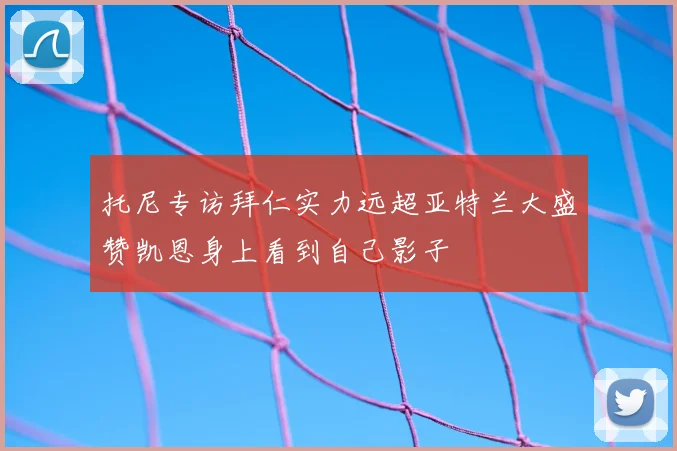 托尼专访拜仁实力远超亚特兰大盛赞凯恩身上看到自己影子