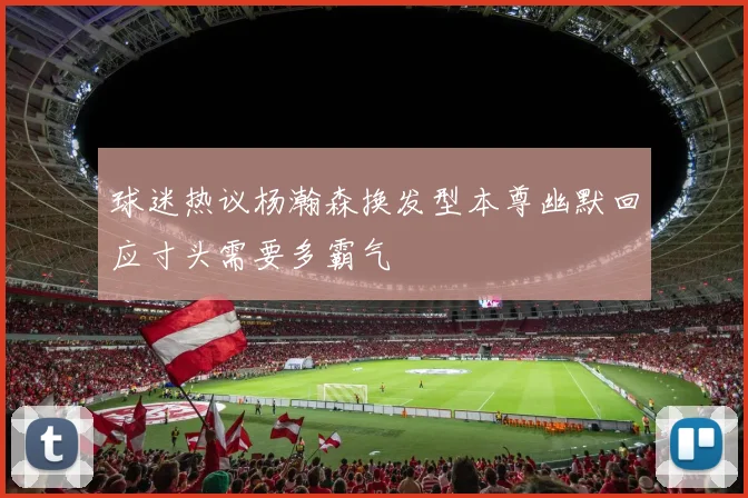 球迷热议杨瀚森换发型本尊幽默回应寸头需要多霸气